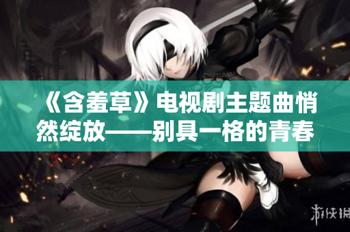 《含羞草》电视剧主题曲悄然绽放——别具一格的青春之歌