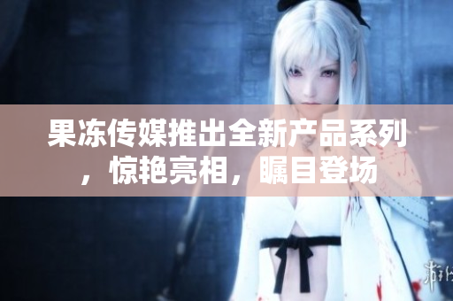 果冻传媒推出全新产品系列，惊艳亮相，瞩目登场