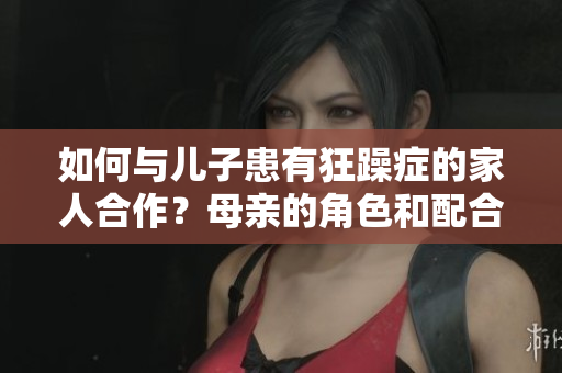如何与儿子患有狂躁症的家人合作？母亲的角色和配合方法