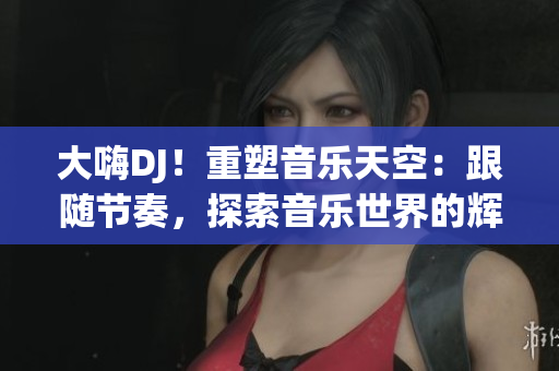大嗨DJ！重塑音乐天空：跟随节奏，探索音乐世界的辉煌之旅