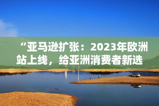 “亚马逊扩张：2023年欧洲站上线，给亚洲消费者新选择！”