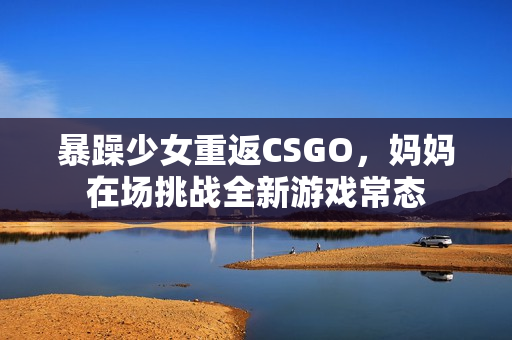 暴躁少女重返CSGO，妈妈在场挑战全新游戏常态