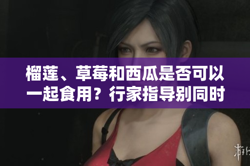 榴莲、草莓和西瓜是否可以一起食用？行家指导别同时食用这三种水果