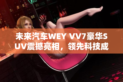 未来汽车WEY VV7豪华SUV震撼亮相，领先科技成就辉煌