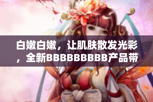 白嫩白嫩，让肌肤散发光彩，全新BBBBBBBBB产品带来的美肌新体验