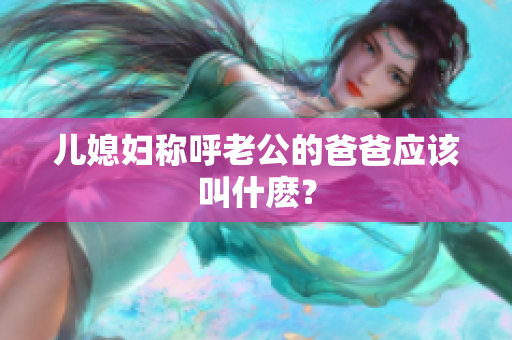 儿媳妇称呼老公的爸爸应该叫什麽？
