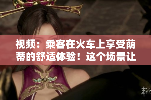 视频：乘客在火车上享受荫蒂的舒适体验！这个场景让人心情愉悦