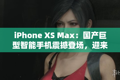 iPhone XS Max：国产巨型智能手机震撼登场，迎来新一轮消费狂潮