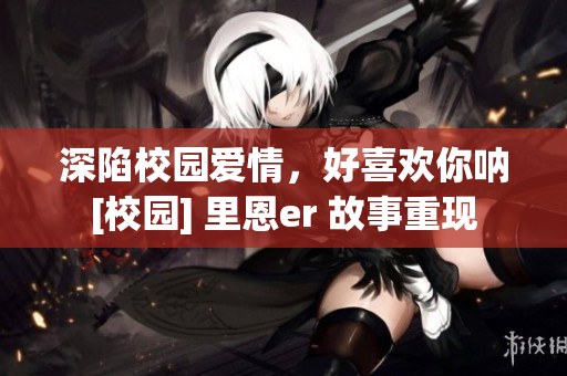 深陷校园爱情，好喜欢你呐[校园] 里恩er 故事重现
