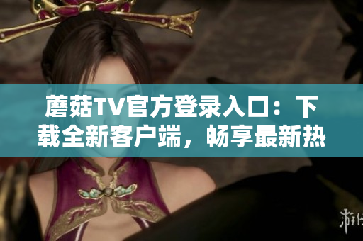 蘑菇TV官方登录入口：下载全新客户端，畅享最新热门影视内容