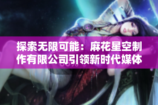探索无限可能：麻花星空制作有限公司引领新时代媒体创新之路
