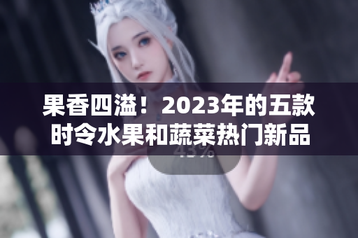 果香四溢！2023年的五款时令水果和蔬菜热门新品
