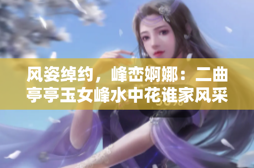 风姿绰约，峰峦婀娜：二曲亭亭玉女峰水中花谁家风采