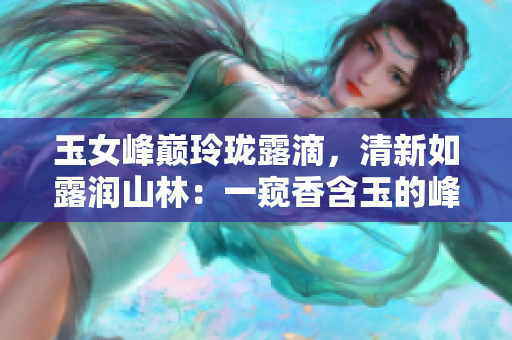 玉女峰巅玲珑露滴，清新如露润山林：一窥香含玉的峰峦奇观