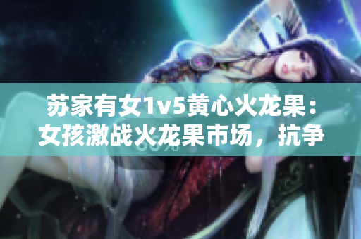 苏家有女1v5黄心火龙果：女孩激战火龙果市场，抗争背后藏着心机