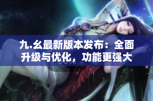 九.幺最新版本发布：全面升级与优化，功能更强大