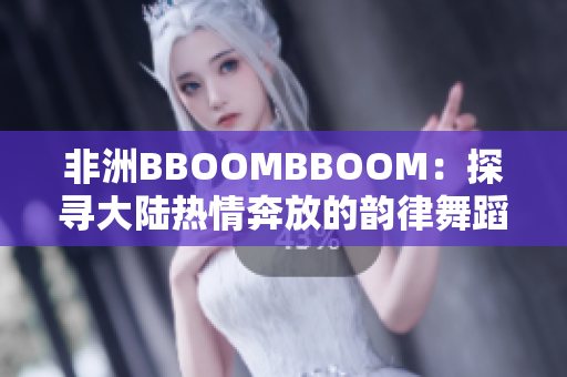非洲BBOOMBBOOM：探寻大陆热情奔放的韵律舞蹈文化
