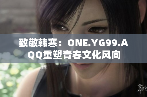 致敬韩寒：ONE.YG99.AQQ重塑青春文化风向