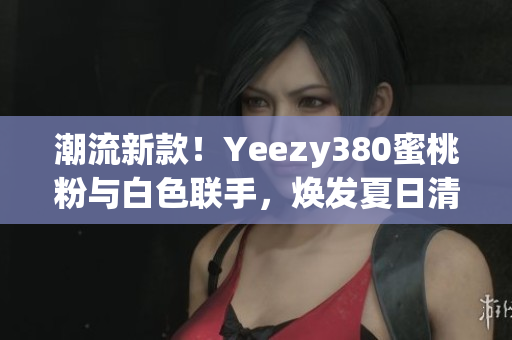 潮流新款！Yeezy380蜜桃粉与白色联手，焕发夏日清新风