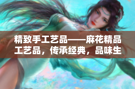 精致手工艺品——麻花精品工艺品，传承经典，品味生活