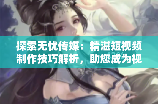 探索无忧传媒：精湛短视频制作技巧解析，助您成为视觉内容创作达人！