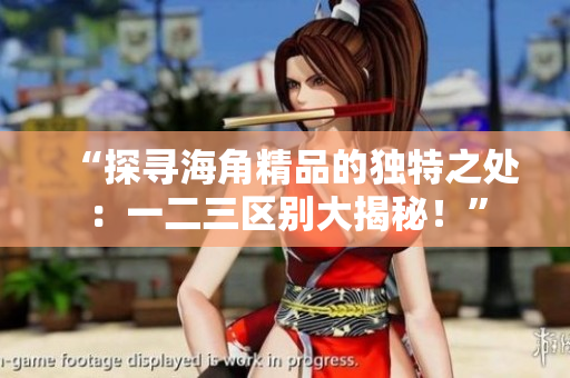 “探寻海角精品的独特之处：一二三区别大揭秘！”
