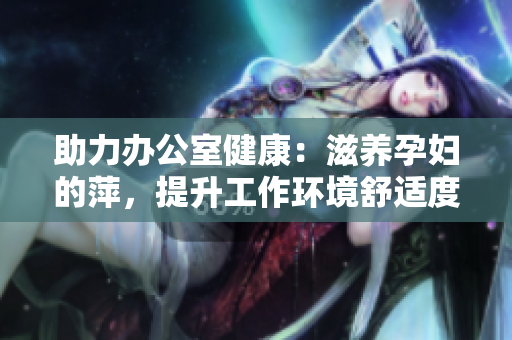 助力办公室健康：滋养孕妇的萍，提升工作环境舒适度与员工福祉