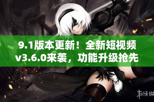 9.1版本更新！全新短视频v3.6.0来袭，功能升级抢先体验