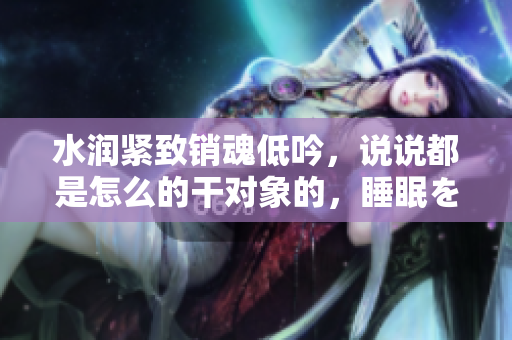 水润紧致销魂低吟，说说都是怎么的干对象的，睡眠を取らなくてもいい，睡觉抓着小鸡一晚上会怎样，睡过年纪最大的多少岁六十多，水润紧致销魂低吟古代582