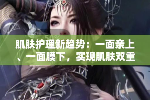 肌肤护理新趋势：一面亲上、一面膜下，实现肌肤双重呵护