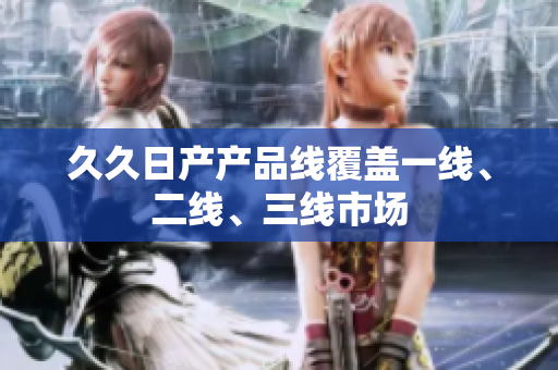 久久日产产品线覆盖一线、二线、三线市场