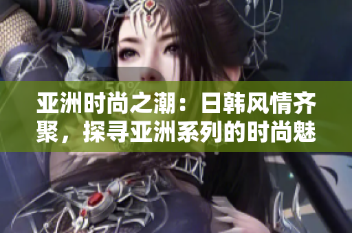 亚洲时尚之潮：日韩风情齐聚，探寻亚洲系列的时尚魅力