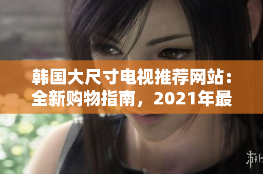 韩国大尺寸电视推荐网站：全新购物指南，2021年最佳选购指南与详尽评论