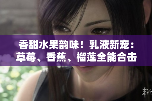 香甜水果韵味！乳液新宠：草莓、香蕉、榴莲全能合击，焕活肌肤亮泽光彩