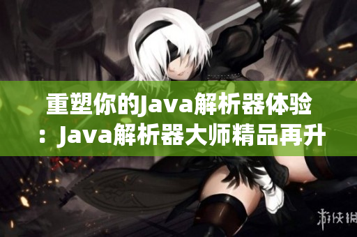 重塑你的Java解析器体验：Java解析器大师精品再升级