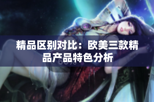 精品区别对比：欧美三款精品产品特色分析