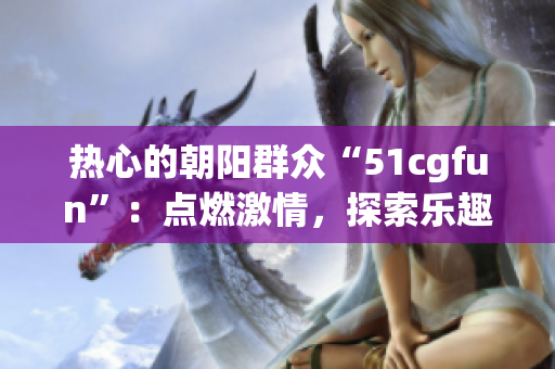 热心的朝阳群众“51cgfun”：点燃激情，探索乐趣
