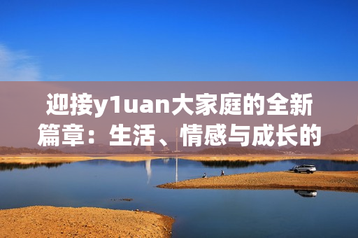 迎接y1uan大家庭的全新篇章：生活、情感与成长的精彩故事