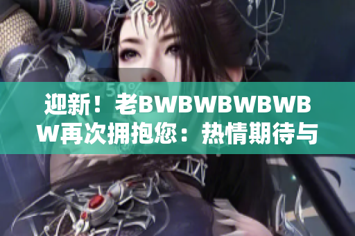 迎新！老BWBWBWBWBW再次拥抱您：热情期待与您再度相遇