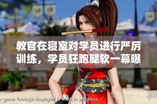 教官在寝室对学员进行严厉训练，学员狂跑腿软一幕曝光