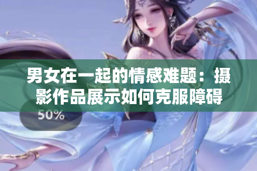 男女在一起的情感难题：摄影作品展示如何克服障碍