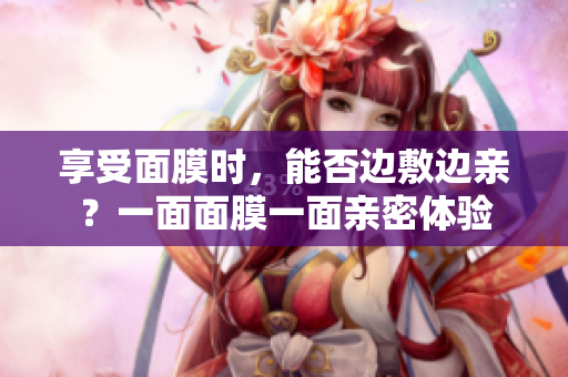 享受面膜时，能否边敷边亲？一面面膜一面亲密体验