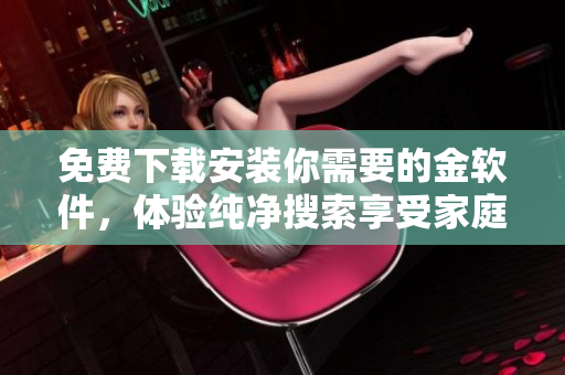 免费下载安装你需要的金软件，体验纯净搜索享受家庭学习生活