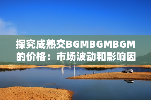 探究成熟交BGMBGMBGM的价格：市场波动和影响因素分析