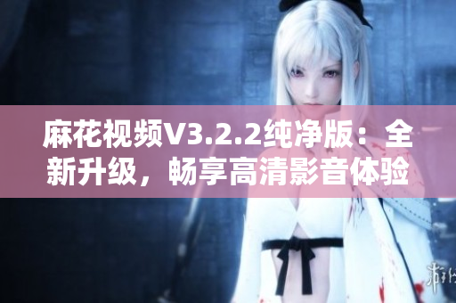 麻花视频V3.2.2纯净版：全新升级，畅享高清影音体验