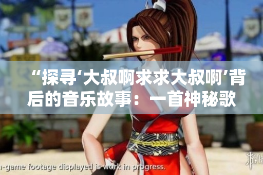 “探寻‘大叔啊求求大叔啊’背后的音乐故事：一首神秘歌曲的起源与传奇”