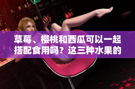 草莓、樱桃和西瓜可以一起搭配食用吗？这三种水果的搭配有何营养价值？