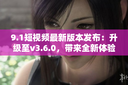 9.1短视频最新版本发布：升级至v3.6.0，带来全新体验