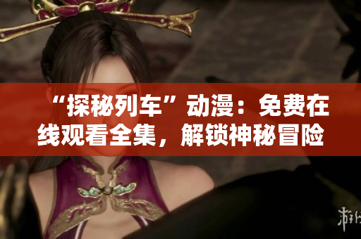“探秘列车”动漫：免费在线观看全集，解锁神秘冒险！