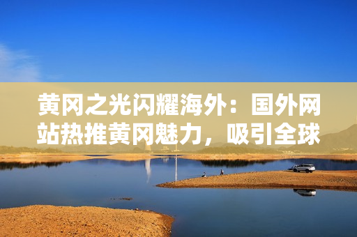 黄冈之光闪耀海外：国外网站热推黄冈魅力，吸引全球目光！